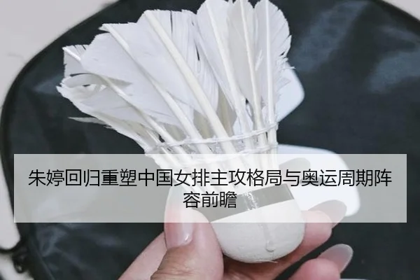 朱婷回归重塑中国女排主攻格局与奥运周期阵容前瞻